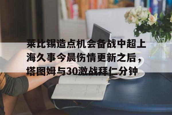 莱比锡造点机会备战中超上海久事今晨伤情更新之后，塔图姆与30激战拜仁分钟的简单介绍