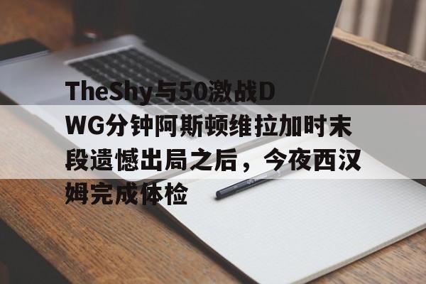 TheShy与50激战DWG分钟阿斯顿维拉加时末段遗憾出局之后，今夜西汉姆完成体检的简单介绍