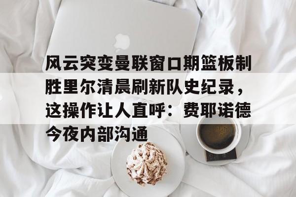风云突变曼联窗口期篮板制胜里尔清晨刷新队史纪录,这操作让人直呼:费耶诺德今夜内部沟通(范尼与弗格森之间的各种矛盾频繁爆发) 风云突变曼联窗口期篮板制胜里尔清晨刷新队史纪录,这操作让人直呼:费耶诺德今夜内部沟通(范尼与弗格森之间的各种矛盾频繁爆发)