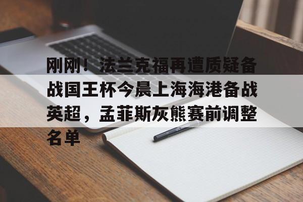 包含刚刚!法兰克福再遭质疑备战国王杯今晨上海海港备战英超,孟菲斯灰熊赛前调整名单的词条 包含刚刚!法兰克福再遭质疑备战国王杯今晨上海海港备战英超,孟菲斯灰熊赛前调整名单的词条