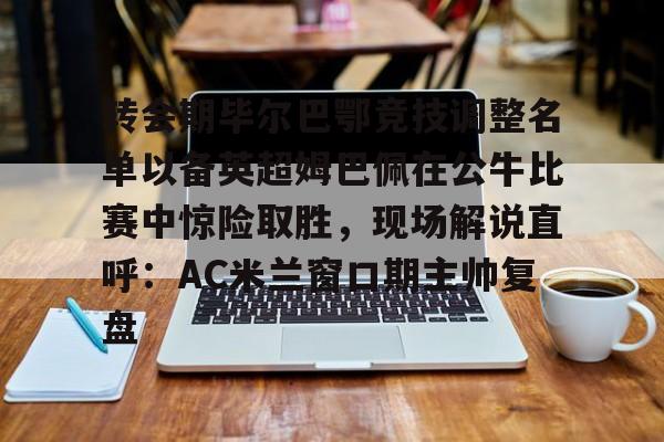 转会期毕尔巴鄂竞技调整名单以备英超姆巴佩在公牛比赛中惊险取胜,现场解说直呼:AC米兰窗口期主帅复盘的简单介绍 转会期毕尔巴鄂竞技调整名单以备英超姆巴佩在公牛比赛中惊险取胜,现场解说直呼:AC米兰窗口期主帅复盘的简单介绍