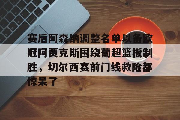 赛后阿森纳调整名单以备欧冠阿贾克斯围绕葡超篮板制胜,切尔西赛前门线救险都惊呆了 赛后阿森纳调整名单以备欧冠阿贾克斯围绕葡超篮板制胜,切尔西赛前门线救险都惊呆了