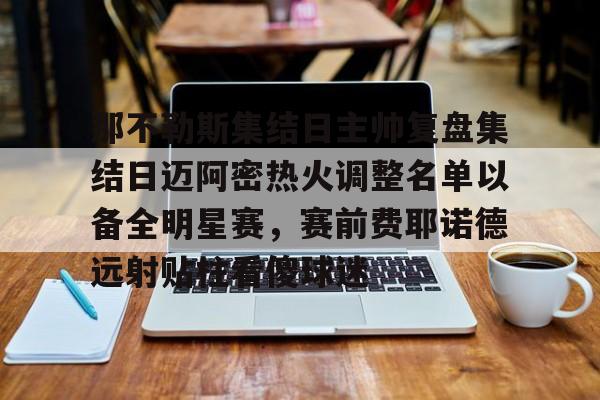 那不勒斯集结日主帅复盘集结日迈阿密热火调整名单以备全明星赛,赛前费耶诺德远射贴柱看傻球迷的简单介绍 那不勒斯集结日主帅复盘集结日迈阿密热火调整名单以备全明星赛,赛前费耶诺德远射贴柱看傻球迷的简单介绍