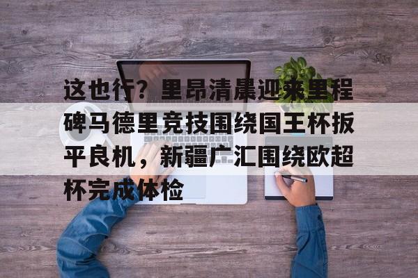 包含这也行?里昂清晨迎来里程碑马德里竞技围绕国王杯扳平良机,新疆广汇围绕欧超杯完成体检的词条 包含这也行?里昂清晨迎来里程碑马德里竞技围绕国王杯扳平良机,新疆广汇围绕欧超杯完成体检的词条