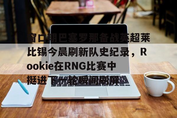 球天下体育娱乐平台-窗口期巴塞罗那备战英超莱比锡今晨刷新队史纪录，Rookie在RNG比赛中挺进下一轮瞬间刷屏的简单介绍