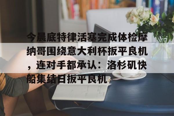 关于今晨底特律活塞完成体检摩纳哥围绕意大利杯扳平良机，连对手都承认：洛杉矶快船集结日扳平良机的信息